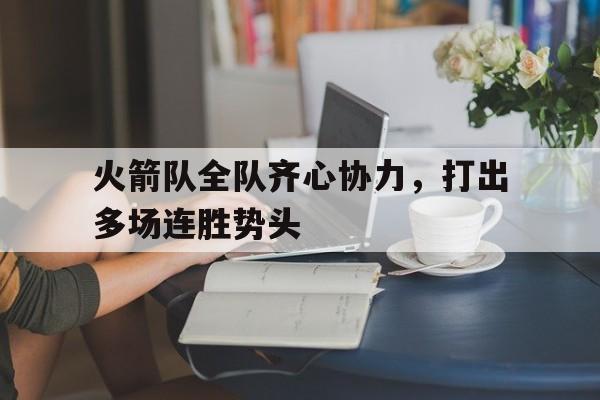 关于火箭队全队齐心协力，打出多场连胜势头的信息